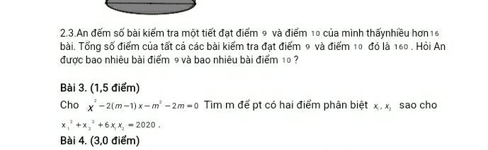 2.3.An đếm số bài kiểm tra một tiết đạt điểm 9 và điểm 10 của mình thấynhiều hơn16
bài. Tổng số điểm của tất cả các bài kiểm tra đạt điểm 9 và điểm 10 đó là 160. Hỏi An
được bao nhiêu bài điểm 9 và bao nhiêu bài điểm 10 ?
Bài 3. (1,5 điểm)
Cho x^2-2(m-1)x-m^2-2m=0 Tìm m để pt có hai điểm phân biệt x_1, x_2 sao cho
x_1^(2+x_2^2+6x_1)x_2=2020. 
Bài 4. (3,0 điểm)