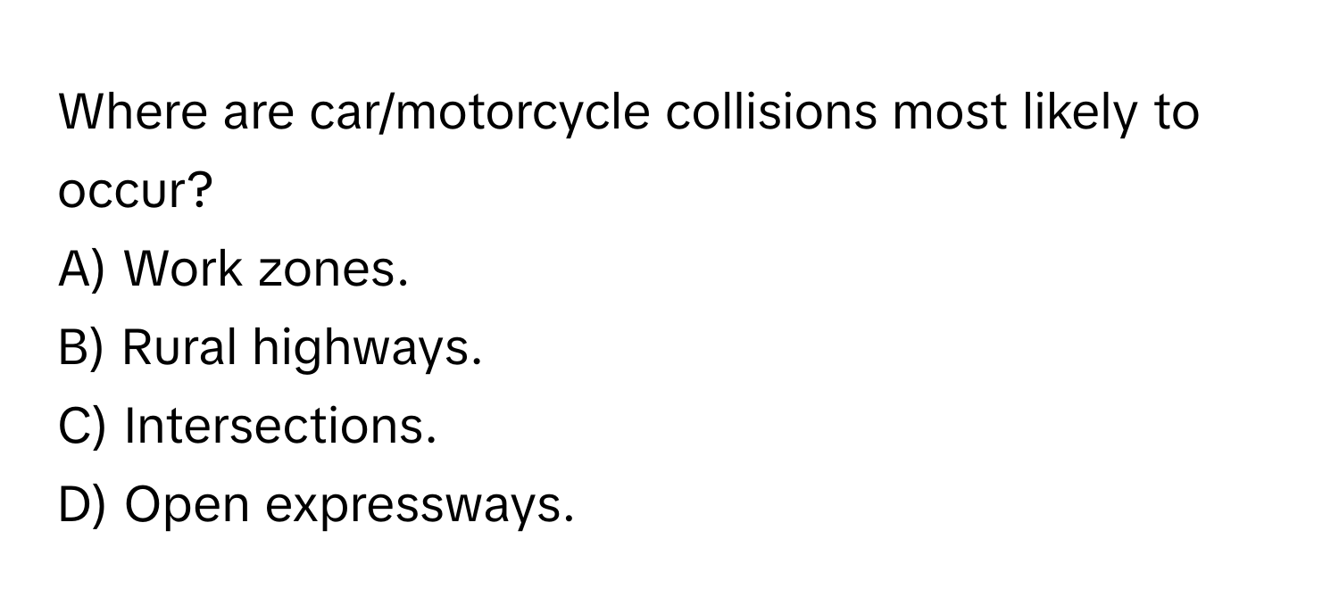 Where are car/motorcycle collisions most likely to occur? 
A) Work zones.
B) Rural highways. 
C) Intersections. 
D) Open expressways.