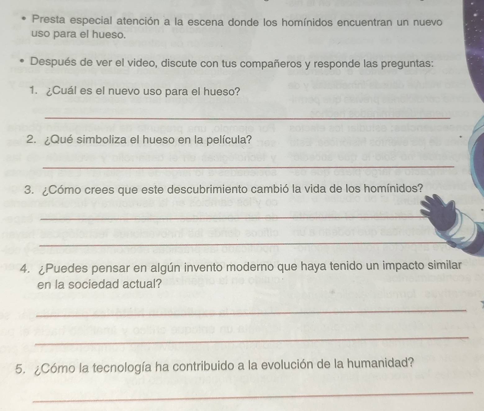 Presta especial atención a la escena donde los homínidos encuentran un nuevo 
uso para el hueso. 
Después de ver el video, discute con tus compañeros y responde las preguntas: 
1. ¿Cuál es el nuevo uso para el hueso? 
_ 
2. ¿Qué simboliza el hueso en la película? 
_ 
3. ¿Cómo crees que este descubrimiento cambió la vida de los homínidos? 
_ 
_ 
4. ¿Puedes pensar en algún invento moderno que haya tenido un impacto similar 
en la sociedad actual? 
_ 
_ 
5. ¿Cómo la tecnología ha contribuido a la evolución de la humanidad? 
_