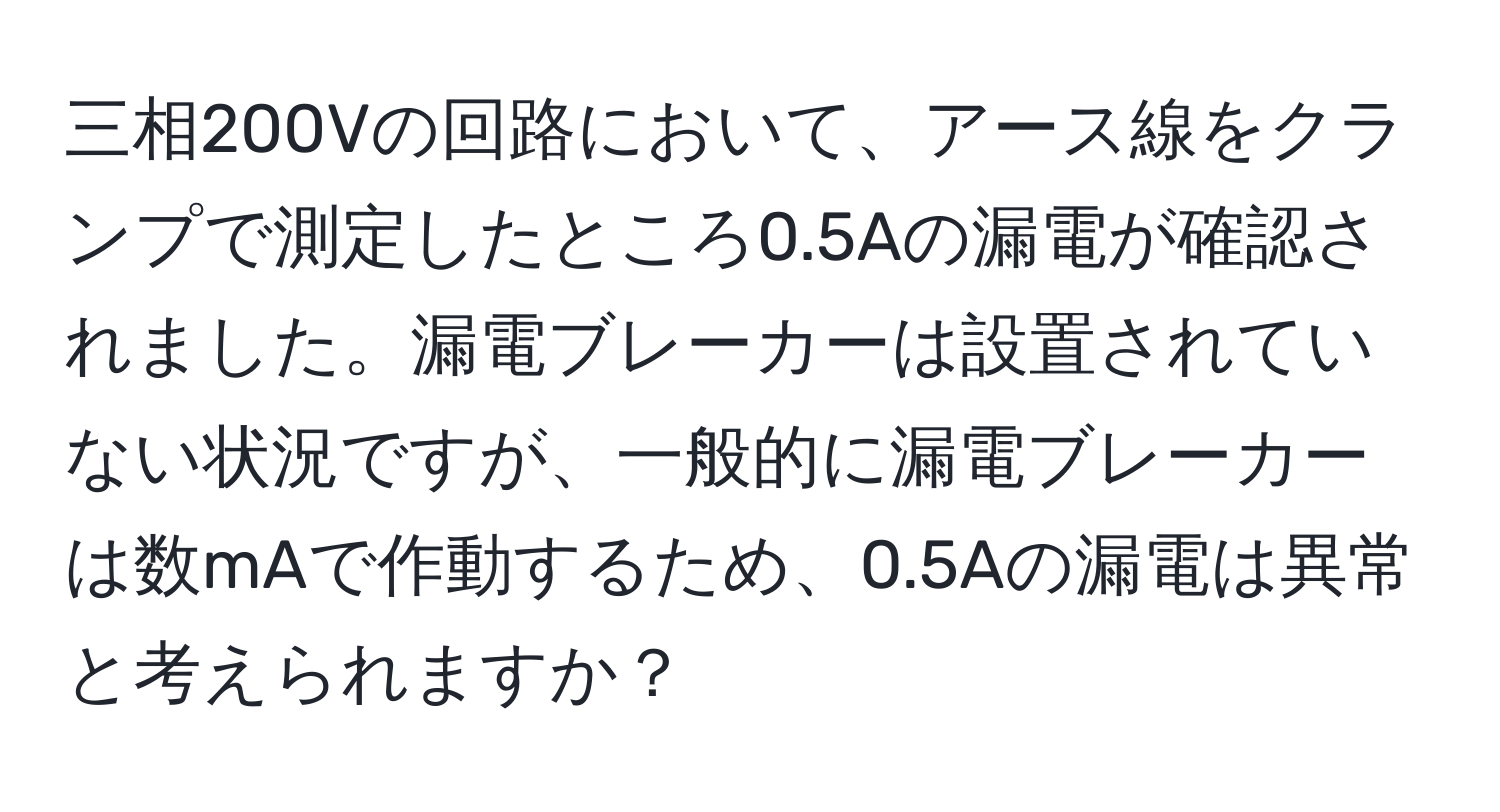 三相200Vの回路において、アース線をクランプで測定したところ0.5Aの漏電が確認されました。漏電ブレーカーは設置されていない状況ですが、一般的に漏電ブレーカーは数mAで作動するため、0.5Aの漏電は異常と考えられますか？