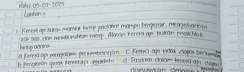 "abu, a5-02-2025
Lathan 11
1. Kerera api bukan mathiak hicup pacahal mampu bergerak, mengeluarkan
zai sisa, clan memburuhtan enerq1. Alasan kerela api bulcan makhlok
hicup adalah. .
bioe
a. Kereta ap(mengalam1 pericembangan C. Kereta apl tickak clapal berkembing
b. keceparan gerak kerera api imetebin d. Fasillas dalam kerera ap(clapai
csesuallcan deriag penumpom