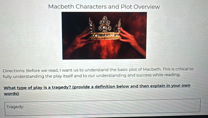 Macbeth Characters and Plot Overview 
Directions: Before we read, I want us to understand the basic plot of Macbeth. This is critical to 
fully understanding the play itself and to our understanding and success while reading. 
What type of play is a tragedy? (provide a definition below and then explain in your own 
words): 
Tragedy: