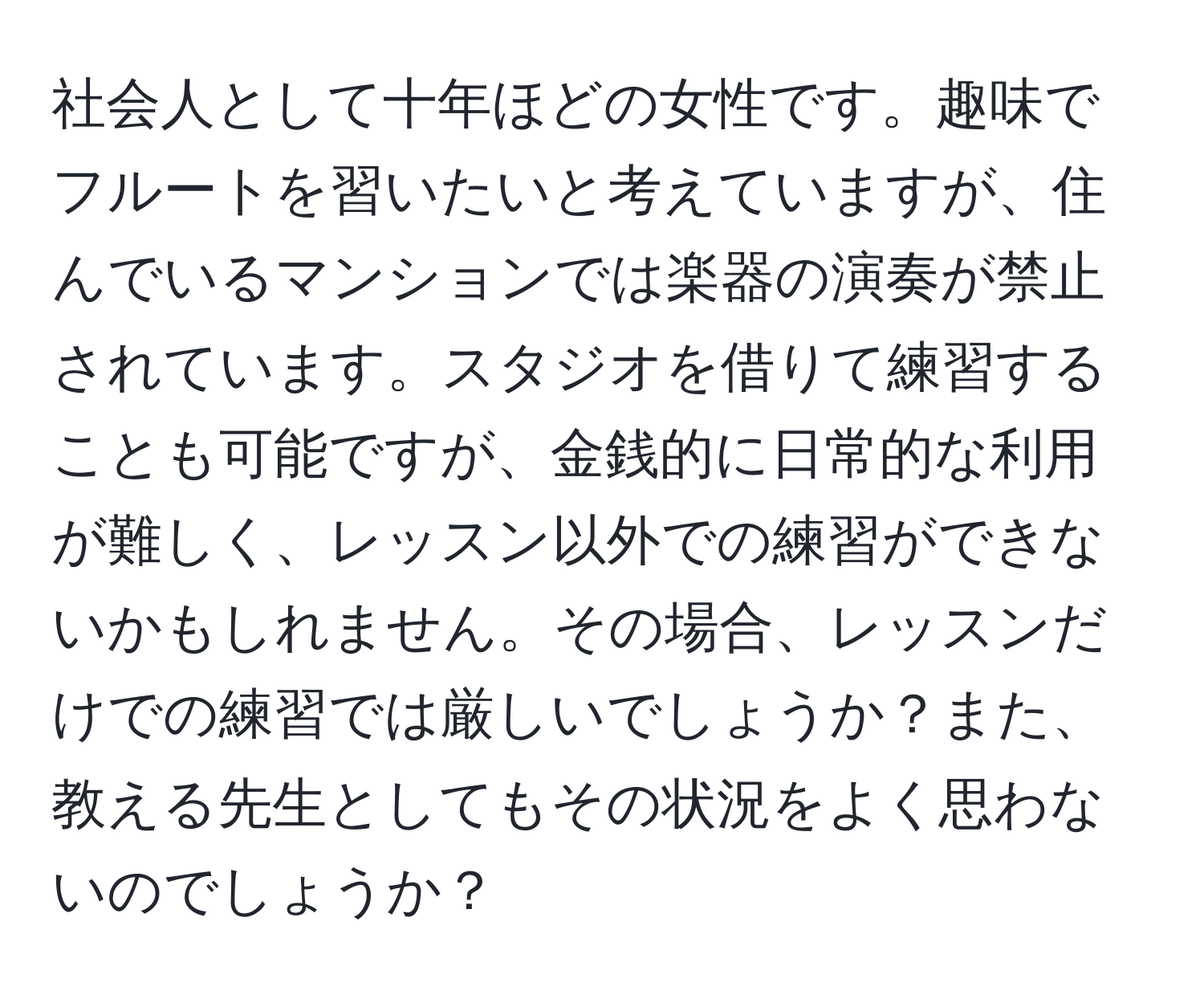 社会人として十年ほどの女性です。趣味でフルートを習いたいと考えていますが、住んでいるマンションでは楽器の演奏が禁止されています。スタジオを借りて練習することも可能ですが、金銭的に日常的な利用が難しく、レッスン以外での練習ができないかもしれません。その場合、レッスンだけでの練習では厳しいでしょうか？また、教える先生としてもその状況をよく思わないのでしょうか？