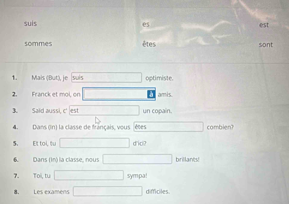 suis es est 
sommes êtes sont 
1. Mais (But), je suis optimiste. 
2. Franck et moi, on a amis. 
3. Saïd aussi, c' est un copain. 
4. Dans (In) la classe de français, vous êtes combien? 
5. Et toi, tu d'ici? 
6. Dans (In) la classe, nous brillants! 
7. Toi, tu sympa! 
8. Les examens difficiles.