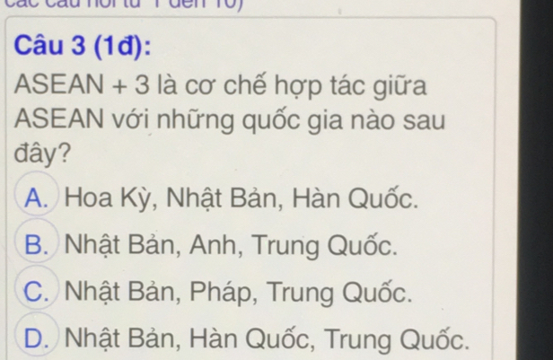 (1đ):
ASEAN + 3 là cơ chế hợp tác giữa
ASEAN với những quốc gia nào sau
đây?
A. Hoa Kỳ, Nhật Bản, Hàn Quốc.
B. Nhật Bản, Anh, Trung Quốc.
C. Nhật Bản, Pháp, Trung Quốc.
D. Nhật Bản, Hàn Quốc, Trung Quốc.