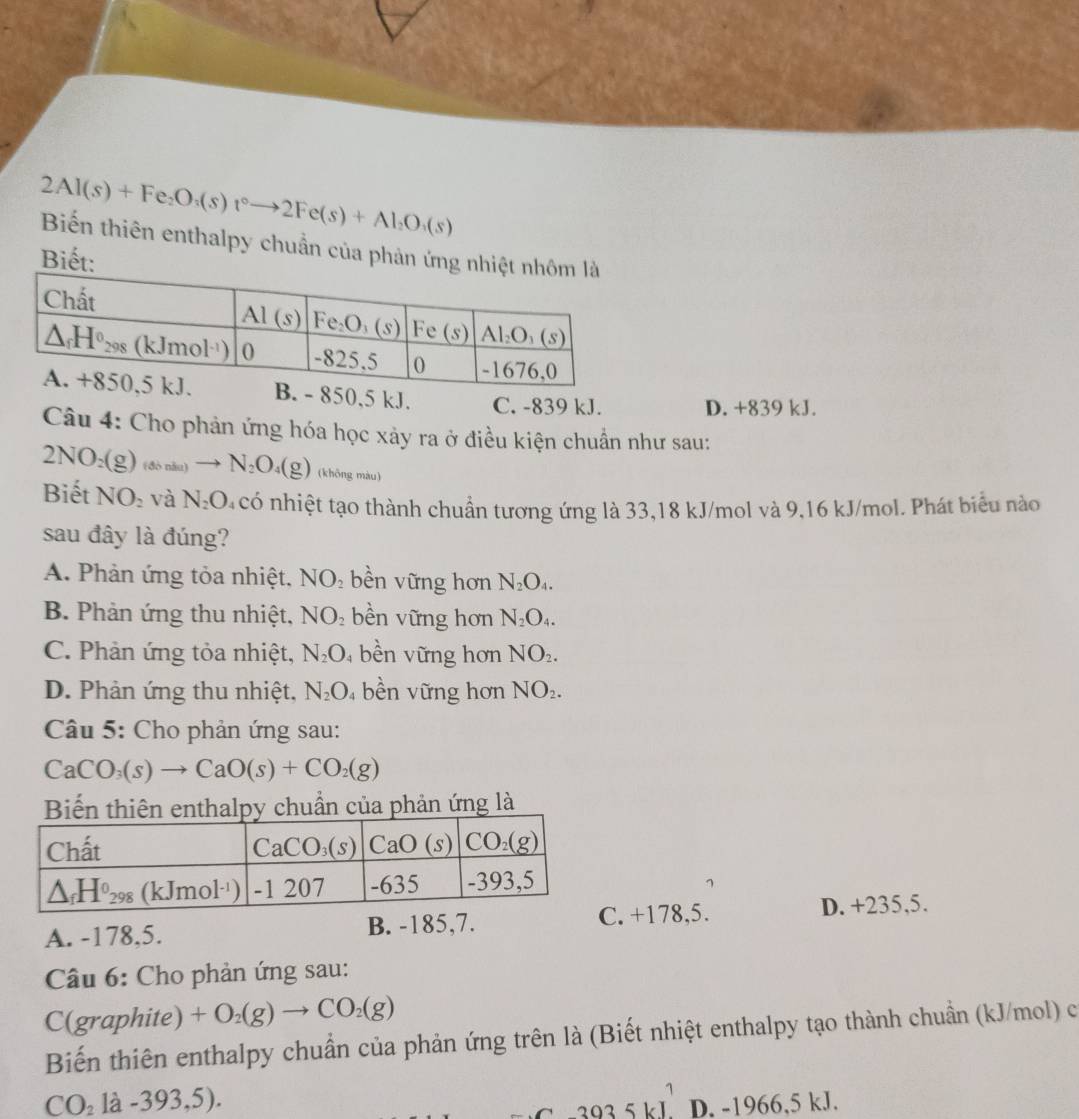 2Al(s)+Fe_2O_3(s)t°to 2Fe(s)+Al_2O_3(s)
Biến thiên enthalpy chuẩn của phản ứng 
Biết:
0,5 kJ. C. -839 kJ. D. +839 kJ.
Câu 4: Cho phản ứng hóa học xảy ra ở điều kiện chuẩn như sau:
2NO_2(g)_(66nlto N_2O_4(g) (không màu)
Biết NO_2 và N_2O n có nhiệt tạo thành chuẩn tương ứng là 33,18 kJ/mol và 9,16 kJ/mol. Phát biểu nào
sau đây là đúng?
A. Phản ứng tỏa nhiệt, N surd O_2 bền vững hơn N_2O_4.
B. Phản ứng thu nhiệt, NO_2 bền vững hơn N_2O_4.
C. Phản ứng tỏa nhiệt, N_2O bề n vững hơn NO_2.
D. Phản ứng thu nhiệt, N_2O bền vững hơn NO_2.
Câu 5: Cho phản ứng sau:
CaCO_3(s)to CaO(s)+CO_2(g)
Biến thiên enthalpy chuẩn của phản ứng là
A. -178,5. B. -185,7.. +178,5. D. +235,5.
Câu 6: Cho phản ứng sau:
C( graph ite) +O_2(g)to CO_2(g)
Biến thiên enthalpy chuẩn của phản ứng trên là (Biết nhiệt enthalpy tạo thành chuẩn (kJ/mol) c
CO_21a-393,5).
3935kJ^1 D. -1966,5 kJ.