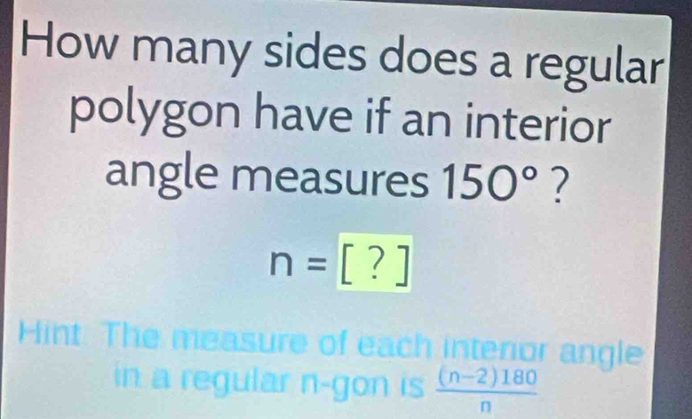 How many sides does a regular 
polygon have if an interior 
angle measures 150° ?
n=[?]
Hint: The measure of each interior angle 
in a regular n -gon is  ((n-2)180)/n 