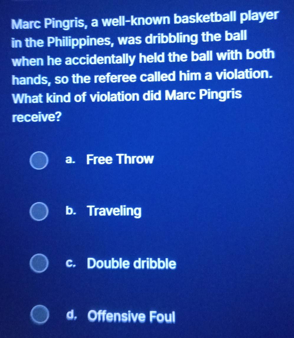 Marc Pingris, a well-known basketball player
in the Philippines, was dribbling the ball
when he accidentally held the ball with both
hands, so the referee called him a violation.
What kind of violation did Marc Pingris
receive?
a. Free Throw
b. Traveling
c. Double dribble
d, Offensive Foul