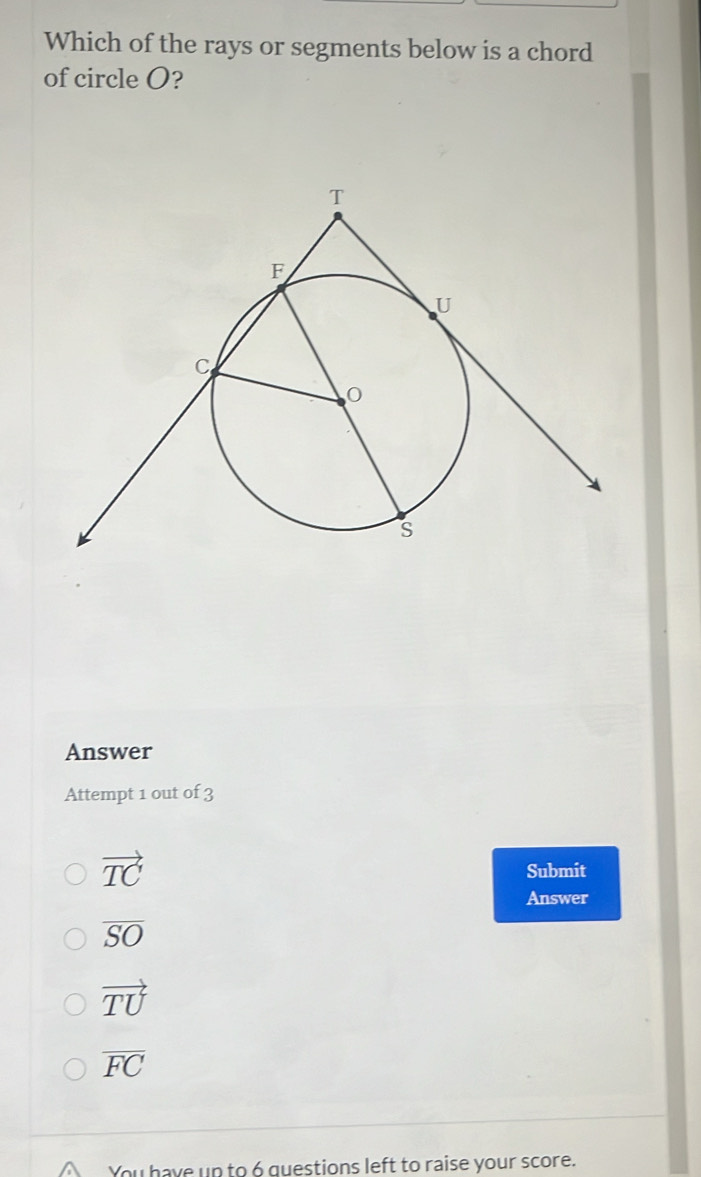 Which of the rays or segments below is a chord
of circle O?
Answer
Attempt 1 out of 3
vector TC Submit
Answer
overline SO
vector TU
overline FC
You have up to 6 questions left to raise your score.