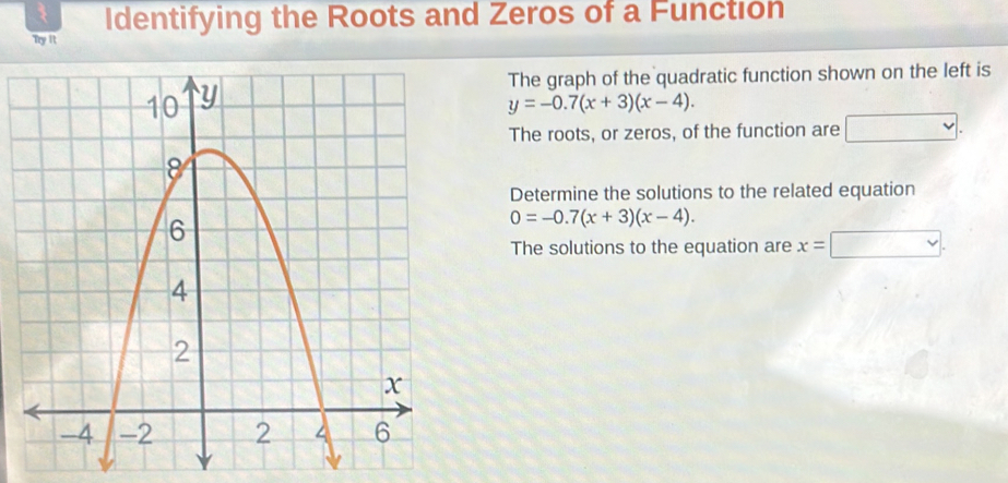 Identifying the Roots and Zeros of a Function 
Try it 
The graph of the quadratic function shown on the left is
y=-0.7(x+3)(x-4). 
The roots, or zeros, of the function are v
Determine the solutions to the related equation
0=-0.7(x+3)(x-4). 
The solutions to the equation are x=□