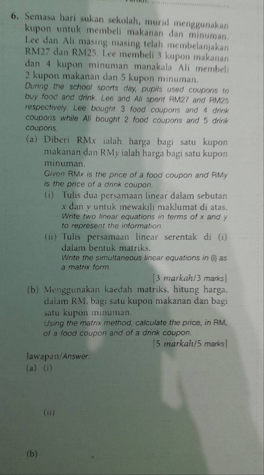 Semasa hari sukan sekolah, murid menggunakan 
kupon untuk membeli makanan dan minuman. 
Lee dan Ali masing-masing telah membelanjakan
RM27 dan RM25. Lee membeli 3 kupon makanan 
dan 4 kupon minuman manakala li membel
2 kupon makanan dan 5 kupon minuman. 
During the school sports day, pupils used coupons to 
buy food and drink. Lee and Ali spent RM27 and RM25
respectively. Lee bought 3 food coupons and 4 drink 
coupons while Ali bought 2 food coupons and 5 drink 
coupons. 
(a) Diberi RMx ialah harga bagi satu kupon 
makanan dan RMy ialah harga bagi satu kupon 
minuman. 
Given RMx is the price of a food coupon and RMy
is the price of a drink coupon. 
(i) Tulis dua persamaan linear dalam sebutan
x dan y untuk mewakili maklumat di atas. 
Write two linear equations in terms of x and y
to represent the information. 
(i) Tulis persamaan linear serentak dí (i) 
dalam bentuk matriks. 
Write the simultaneous linear equations in () as 
a matrix form. 
[3 markah/3 marks] 
(b) Menggunakan kaedah matriks, hitung harga, 
dalam RM, bagi satu kupon makanan dan bagi 
satu kupon minuman. 
Using the matrix method, calculate the price, in RM, 
of a food coupon and of a drink coupon. 
[5 markah/5 marks] 
Jawapan/Answer: 
(a) (i) 
(1i) 
(b)