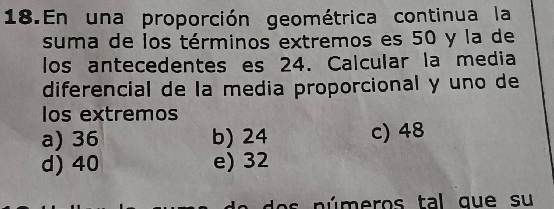 En una proporción geométrica continua la
suma de los términos extremos es 50 y la de
los antecedentes es 24. Calcular la media
diferencial de la media proporcional y uno de
Ios extremos
a) 36 b) 24 c) 48
d) 40 e) 32
do s n úmeros tal que su