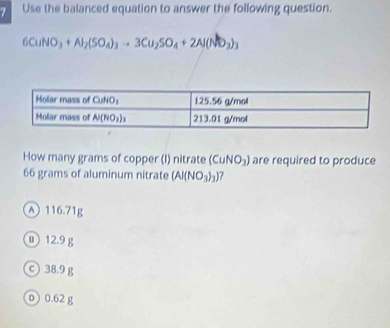 Use the balanced equation to answer the following question.
6CuNO_3+Al_2(SO_4)_3to 3Cu_2SO_4+2Al(NO_3)_3
How many grams of copper (I) nitrate (CuNO_3) are required to produce
66 grams of aluminum nitrate (AI(NO_3)_3) ?
A 116.71g
① 12.9 g
© 38.9 g
D 0.62 g