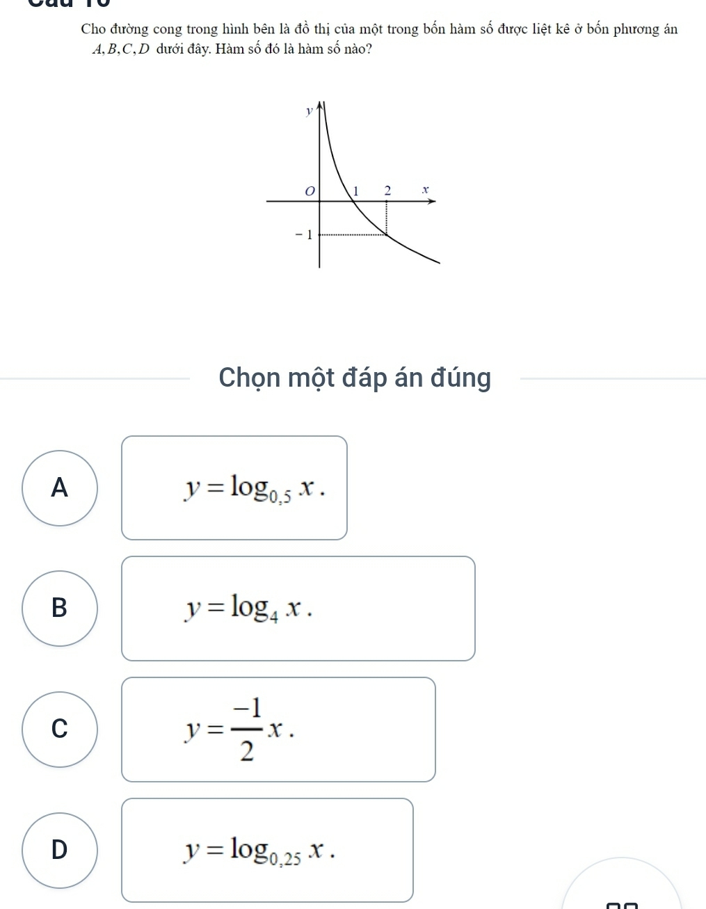 Cho đường cong trong hình bên là đồ thị của một trong bốn hàm số được liệt kê ở bốn phương án
A, B, C,D dưới đây. Hàm số đó là hàm số nào?
Chọn một đáp án đúng
A
y=log _0.5x.
B
y=log _4x.
C
y= (-1)/2 x.
D
y=log _0,25x.