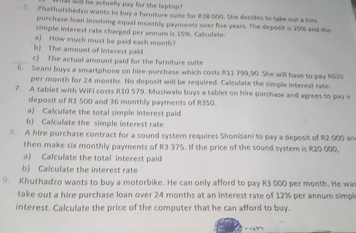 What will he actually pay for the laptop? 
5. Phathutshedzo wants to buy a furniture suite for R38 600. She decides to take out a hire 
purchase loan involving equal monthly payments over five years. The deposit is 20% and the 
simple interest rate charged per annum is 15%. Calculate: 
a) How much must be paid each month? 
b) The amount of interest paid 
c) The actual amount paid for the furniture suite 
6. Seani buys a smartphone on hire-purchase which costs R11 799,90. She will have to pay 8639
per month for 24 months. No deposit will be required. Calculate the simple interest rate. 
7. A tablet with WiFi costs R10 579. Musiwalo buys a tablet on hire purchase and agrees to pay a 
deposit of R1 500 and 36 monthly payments of R350. 
a) Calculate the total simple interest paid 
b) Calculate the simple interest rate 
3. A hire purchase contract for a sound system requires Shonisani to pay a deposit of R2 000 an 
then make six monthly payments of R3 375. If the price of the sound system is R20 000, 
a) Calculate the total interest paid 
b) Calculate the interest rate 
9. Khuthadzo wants to buy a motorbike. He can only afford to pay R3 000 per month. He wa 
take out a hire purchase loan over 24 months at an interest rate of 12% per annum simpl 
interest. Calculate the price of the computer that he can afford to buy.