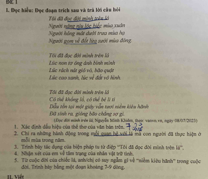 ĐE 1 
I. Đọc hiểu: Đọc đoạn trích sau và trả lời câu hỏi 
Tôi đã đọc đời mình trên lá 
Người nâng niu lộc biếc mùa xuân 
Người hóng mát dưới trưa mùa hạ 
Người gọm về đốt lửa sưởi mùa đông. 
Tôi đã đọc đời mình trên lá 
Lúc non tơ óng ánh bình mình 
Lúc rách nát gió vò, bão quật 
Lúc cao xanh, lúc về đất vô hình. 
Tôi đã đọc đời mình trên lá 
Có thể không lồ, có thể bé li ti 
Dẫu tồn tại một giáy vẫn tươi niềm kiêu hãnh 
Đã sinh ra, giông bão chăng sợ gì. 
(Đọc đời minh trên lá, Nguyễn Minh Khiêm, theo: vanvn.vn, ngày 08/07/2023) 
1. Xác định dấu hiệu của thể thơ của văn bản trên. 
2. Chi ra những hành động trong mối quan hệ với lá mả con người đã thực hiện ở 
mỗi mùa trong năm. 
3. Trình bảy tác dụng của biện pháp tu từ điệp “Tôi đã đọc đời mình trên lá”. 
4. Nhận xét của em về tâm trạng của nhân vật trữ tình. 
5. Từ cuộc đời của chiếc lá, anh/chị có suy ngẫm gì về “niềm kiêu hãnh” trong cuộc 
đời. Trình bày bằng một đoạn khoảng 7-9 dòng. 
II. Viết