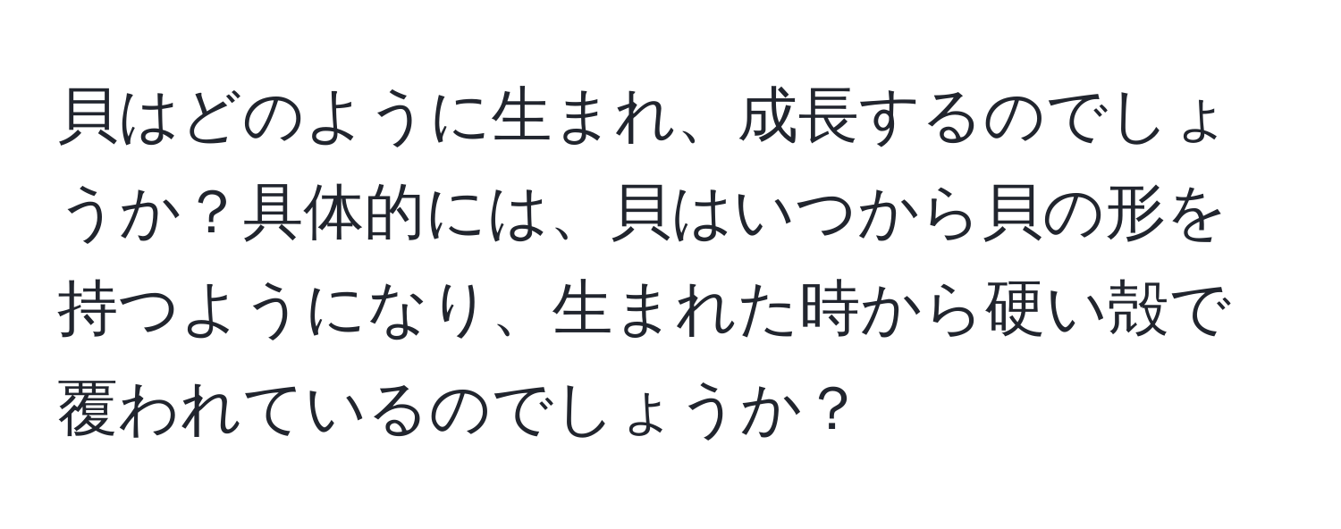 貝はどのように生まれ、成長するのでしょうか？具体的には、貝はいつから貝の形を持つようになり、生まれた時から硬い殻で覆われているのでしょうか？