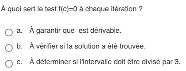 À quoi sert le test f(c)=0 à chaque itération ?
a. À garantir que est dérivable.
b. À vérifier si la solution a été trouvée.
c. À déterminer si l'intervalle doit être divisé par 3.