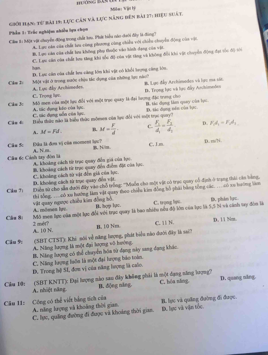 Môn: Vật lý
giới hạn: từ bài 19: lực cản và lực nâng đên bài 27: hiệu suát.
Phần 1: Trắc nghiệm nhiều lựa chọn
Câu 1: Một vật chuyển động trong chất lưu. Phát biểu nào dưới đây là đúng?
A. Lực cản của chất lưu cùng phương cùng chiều với chiều chuyển động của vật.
B. Lực cản của chất lưu không phụ thuộc vào hình dạng của vật.
C. Lực cản của chất lưu tăng khi tốc độ của vật tăng và không đổi khi vật chuyển động đạt tốc độ tới
hạn.
D. Lực cản của chất lưu càng lớn khi vật có khối lượng càng lớn.
Câu 2: Một vật ở trong nước chịu tác dụng của những lực nào?
A. Lực đầy Archimedes. B. Lực đẩy Archimedes và lực ma sát.
D. Trọng lực và lực đẩy Archimedes
C. Trọng lực.
Câu 3: Mô men của một lực đối với một trục quay là đại lượng đặc trưng cho
A. tác dụng kéo của lực. B. tác dụng làm quay của lực.
C. tác dụng uốn của lực. D. tác dụng nén của lực.
Câu 4: Biểu thức nào là biểu thức mômen của lực đối với một trục quay?
A. M=Fd. B. M= F/d . C. frac F_1d_1=frac F_2d_2. D. F_1d_1=F_2d_2.
Câu 5: Đâu là đơn vị của moment lực? C. J.m.
D. m/N.
A. N.m. B. N/m.
Câu 6: Cánh tay đòn là
A. khoảng cách từ trục quay đến giá của lực.
B. khoảng cách từ trục quay đến điểm đặt của lực.
C. khoảng cách từ vật đến giá của lực.
D. khoảng cách từ trục quay đến vật.
Câu 7: Điền từ cho sẵn dưới đây vào chỗ trống: “Muốn cho một vật có trục quay cố định ở trạng thái cân bằng,
thì tổng. …có xu hướng làm vật quay theo chiều kim đồng hồ phải bằng tổng các. …có xu hướng làm
vật quay ngược chiều kim đồng hồ.
A. mômen lực. B. hợp lực. C. trọng lực. D. phản lực.
Câu 8: Mô men lực của một lực đối với trục quay là bao nhiêu nếu độ lớn của lực là 5,5 N và cánh tay đòn là
2 mét?
A. 10 N. B. 10 Nm. C. 11 N. D. 11 Nm.
Câu 9: (SBT CTST): Khi nói về năng lượng, phát biểu nào dưới đây là sai?
A. Năng lượng là một đại lượng vô hướng.
B. Năng lượng có thể chuyển hóa từ dạng này sang dạng khác.
C. Năng lượng luôn là một đại lượng bảo toàn.
D. Trong hệ SI, đơn vị của năng lượng là calo.
Câu 10: (SBT KNTT): Đại lượng nào sau đây không phải là một dạng năng lượng? D. quang năng.
A. nhiệt năng. B. động năng. C. hóa năng.
Câu 11: Công có thể viết bằng tích của
A. năng lượng và khoảng thời gian. B. lực và quãng đường đi được.
C. lực, quãng đường đi được và khoảng thời gian. D. lực và vận tốc.