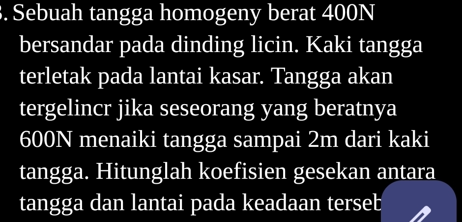 Sebuah tangga homogeny berat 400N
bersandar pada dinding licin. Kaki tangga 
terletak pada lantai kasar. Tangga akan 
tergelincr jika seseorang yang beratnya
600N menaiki tangga sampai 2m dari kaki 
tangga. Hitunglah koefisien gesekan antara 
tangga dan lantai pada keadaan terseb