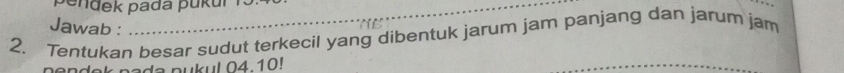 ndek pada pukur r 3
Jawab : 
2. Tentukan besar sudut terkecil yang dibentuk jarum jam panjang dan jarum jam 
pendok pade pukul 04 10! 
_