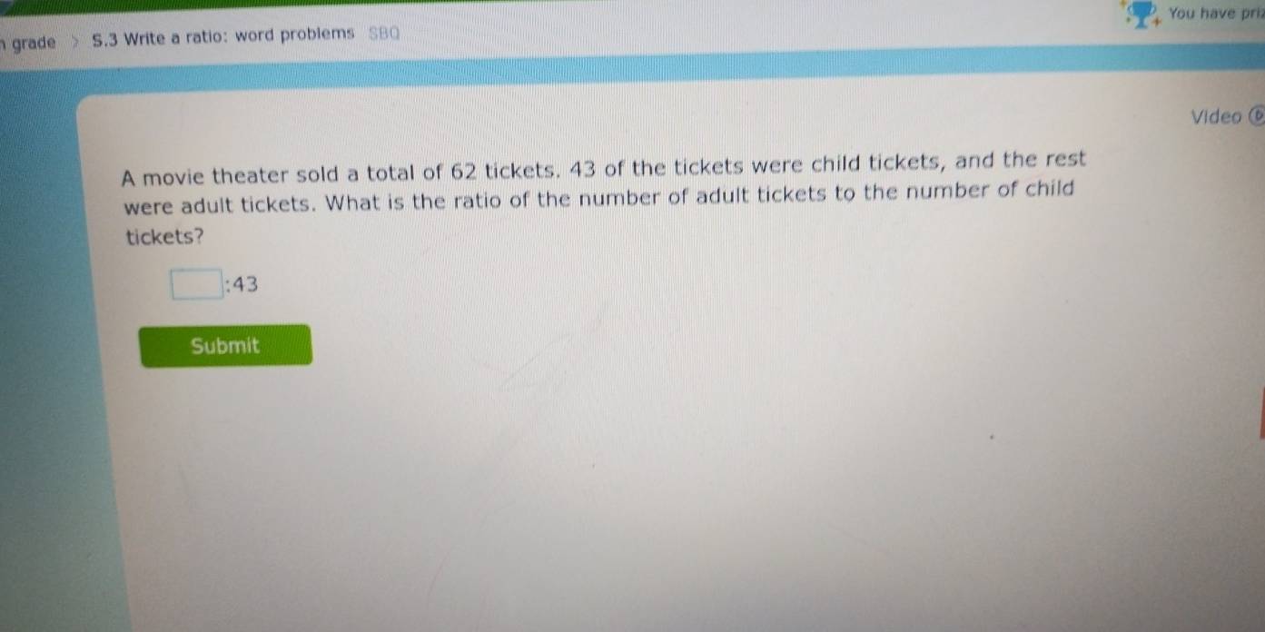 You have pri 
grade S.3 Write a ratio: word problems SBQ 
Video ⑥ 
A movie theater sold a total of 62 tickets. 43 of the tickets were child tickets, and the rest 
were adult tickets. What is the ratio of the number of adult tickets to the number of child 
tickets?
□ :43
Submit