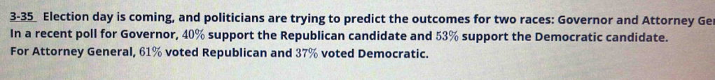 3-35_ Election day is coming, and politicians are trying to predict the outcomes for two races: Governor and Attorney Ge 
In a recent poll for Governor, 40% support the Republican candidate and 53% support the Democratic candidate. 
For Attorney General, 61% voted Republican and 37% voted Democratic.