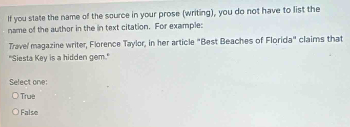 If you state the name of the source in your prose (writing), you do not have to list the
name of the author in the in text citation. For example:
Trave/ magazine writer, Florence Taylor, in her article "Best Beaches of Florida" claims that
"Siesta Key is a hidden gem."
Select one:
True
False