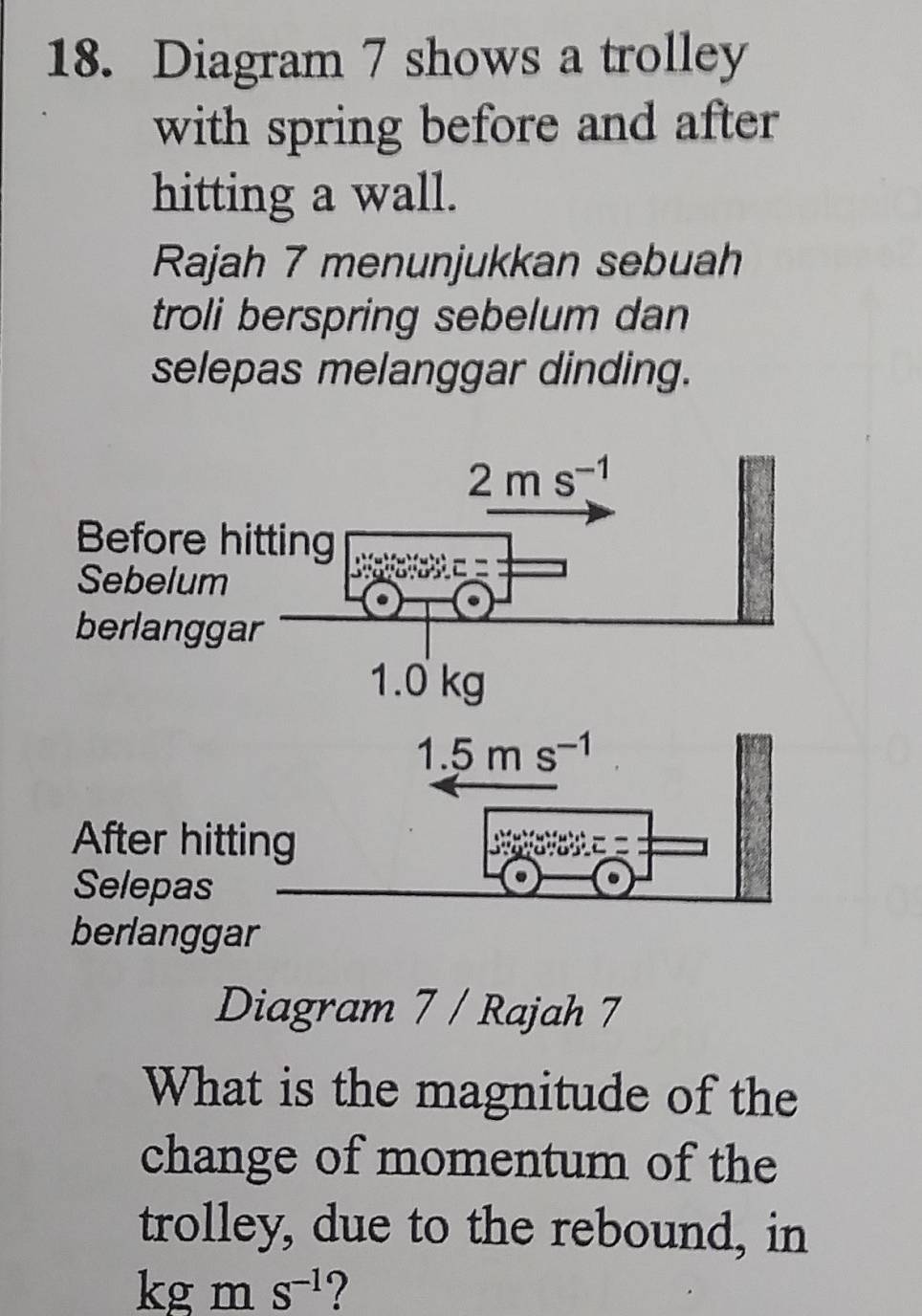 Diagram 7 shows a trolley 
with spring before and after 
hitting a wall. 
Rajah 7 menunjukkan sebuah 
troli berspring sebelum dan 
selepas melanggar dinding.
2ms^(-1)
Before hitting 
Sebelum 
berlanggar
1.0 kg
1.5ms^(-1)
After hitting 
Selepas 
berlanggar 
Diagram 7 / Rajah 7 
What is the magnitude of the 
change of momentum of the 
trolley, due to the rebound, in
kg m S^(-1) ?