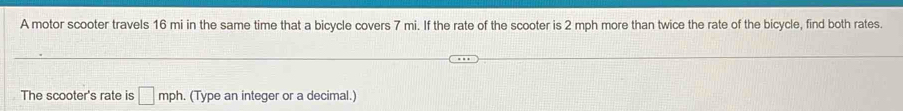 A motor scooter travels 16 mi in the same time that a bicycle covers 7 mi. If the rate of the scooter is 2 mph more than twice the rate of the bicycle, find both rates. 
The scooter's rate is □ mph. (Type an integer or a decimal.)