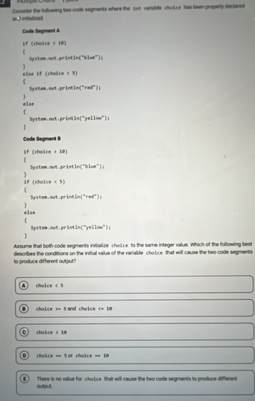 Multipie Chaite
Consider the following two code segments where the Int variable choLce has been properly declared
and initialized
Code Segmant A
if (chaice 10)
System.out.println("blue");
)
else if (choice < 5)

System.out.println("red");
)
else
(
System.out.println("yellow");

Code Segment B
if (choice > 10)

System.out.println("blue");
)
if (choice < 5)
System.out.println("red");
)
else
(
System.out.println("yellow");

Assume that both code segments initialize choice to the same integer value. Which of the following best
describes the conditions on the initial value of the variable choice that will cause the two code segments
to produce different output?
a choice <5</tex>
B) choice =5 and choice
C choic e>10
D choice ==5or choice =10
There is no value for choice that will cause the two code segments to produce different
output.