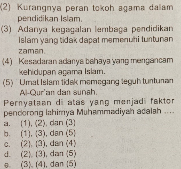 (2) Kurangnya peran tokoh agama dalam
pendidikan Islam.
(3) Adanya kegagalan lembaga pendidikan
Islam yang tidak dapat memenuhi tuntunan
zaman.
(4) Kesadaran adanya bahaya yang mengancam
kehidupan agama Islam.
(5) Umat Islam tidak memegang teguh tuntunan
Al-Qur'an dan sunah.
Pernyataan di atas yang menjadi faktor
pendorong lahirnya Muhammadiyah adalah ....
a. (1), (2), dan (3)
b. (1), (3), , dan (5)
C. (2), (3) , dan (4)
d. (2), (3), ), dan (5)
e. (3), (4), , dan (5)