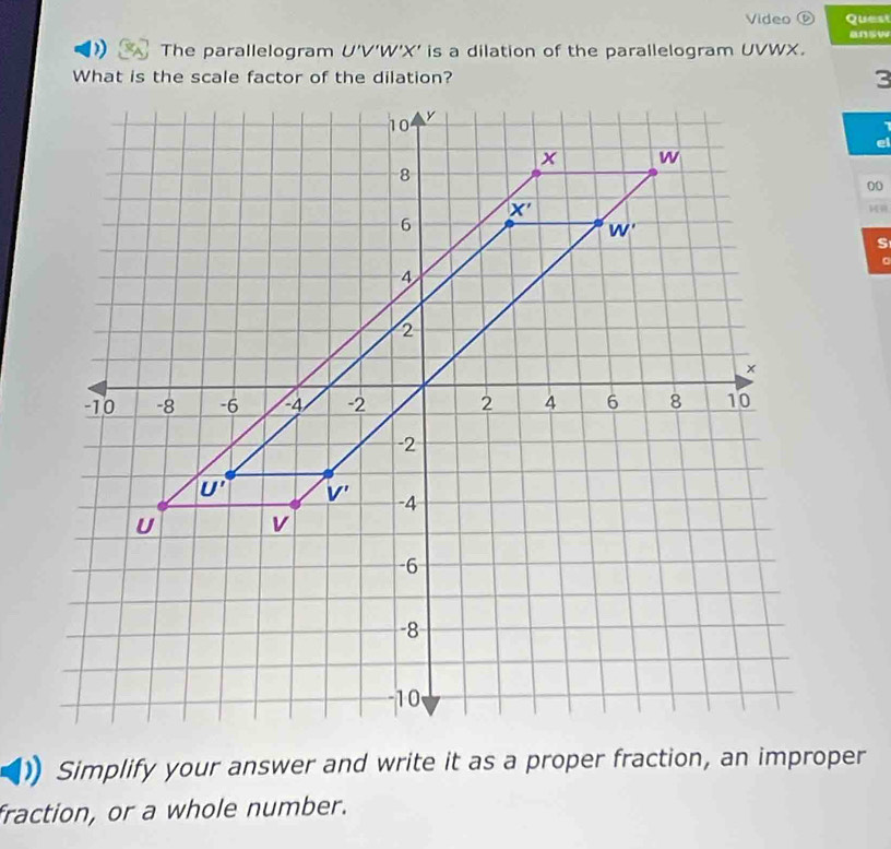 Video ⑥ Quest
The parallelogram U'V'W'X' is a dilation of the parallelogram UVWX.
What is the scale factor of the dilation?3
e
00
s
。
Simplify your answer and write it as a proper fraction, an improper
fraction, or a whole number.