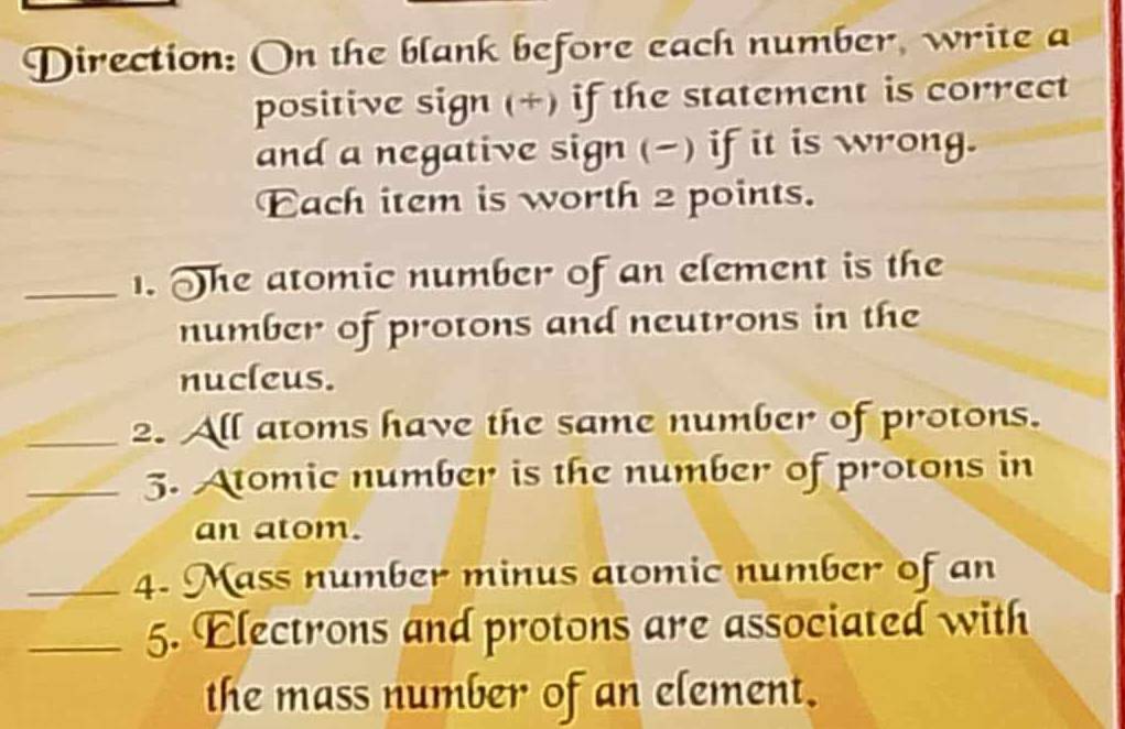 Direction: On the blank before each number, write a 
positive sign (+) if the statement is correct 
and a negative sign (-) if it is wrong. 
Each item is worth 2 points. 
_1. The atomic number of an element is the 
number of protons and neutrons in the 
nucleus. 
_2. All atoms have the same number of protons. 
_5. Atomic number is the number of protons in 
an atom. 
_4. Mass number minus atomic number of an 
_5. Electrons and protons are associated with 
the mass number of an element.