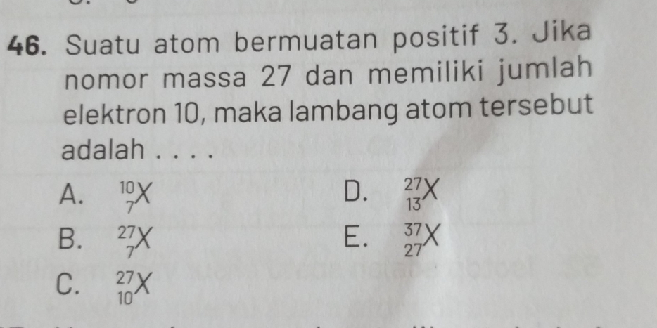 Suatu atom bermuatan positif 3. Jika
nomor massa 27 dan memiliki jumlah
elektron 10, maka lambang atom tersebut
adalah . . . .
A. 10
D. 27
7
13
B. 2
E. 37
7
27
C. 27
10