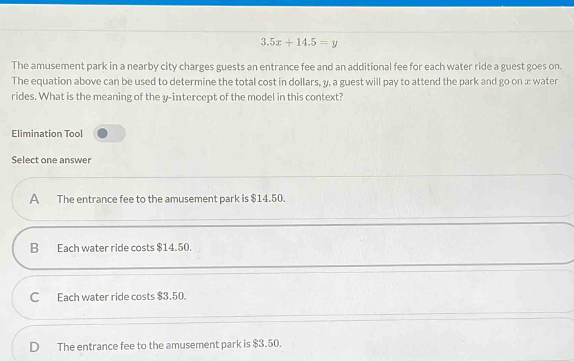 3.5x+14.5=y
The amusement park in a nearby city charges guests an entrance fee and an additional fee for each water ride a guest goes on.
The equation above can be used to determine the total cost in dollars, y, a guest will pay to attend the park and go on x water
rides. What is the meaning of the y-intercept of the model in this context?
Elimination Tool
Select one answer
A The entrance fee to the amusement park is $14.50.
B₹ Each water ride costs $14.50.
C Each water ride costs $3.50.
D₹ The entrance fee to the amusement park is $3.50.