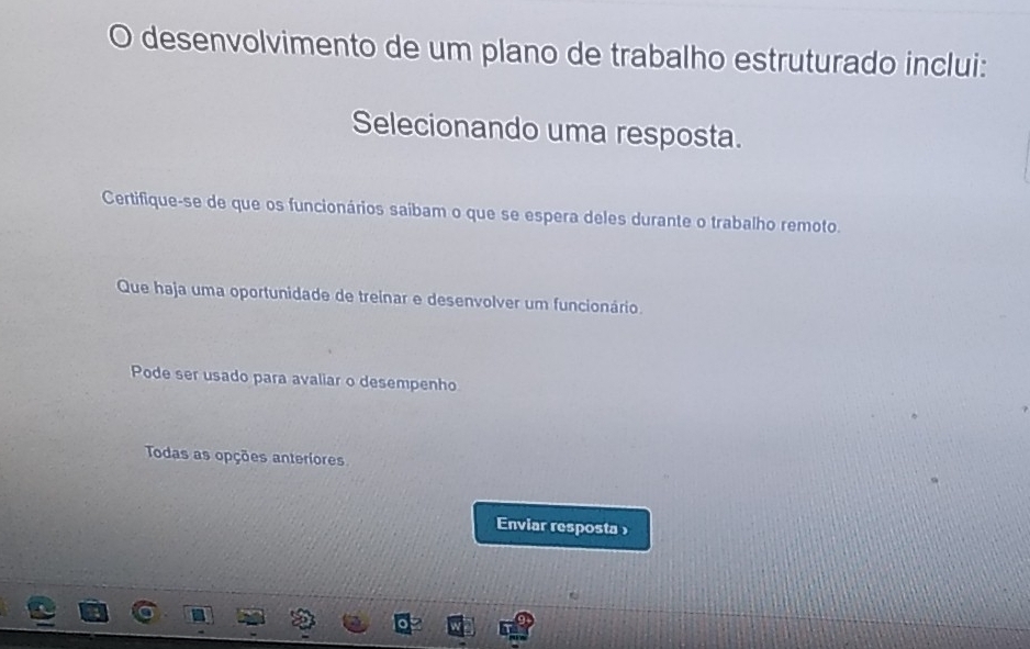 desenvolvimento de um plano de trabalho estruturado inclui:
Selecionando uma resposta.
Certifique-se de que os funcionários saíbam o que se espera deles durante o trabalho remoto.
Que haja uma oportunidade de treinar e desenvolver um funcionário.
Pode ser usado para avaliar o desempenho
Todas as opções anteriores
Enviar resposta