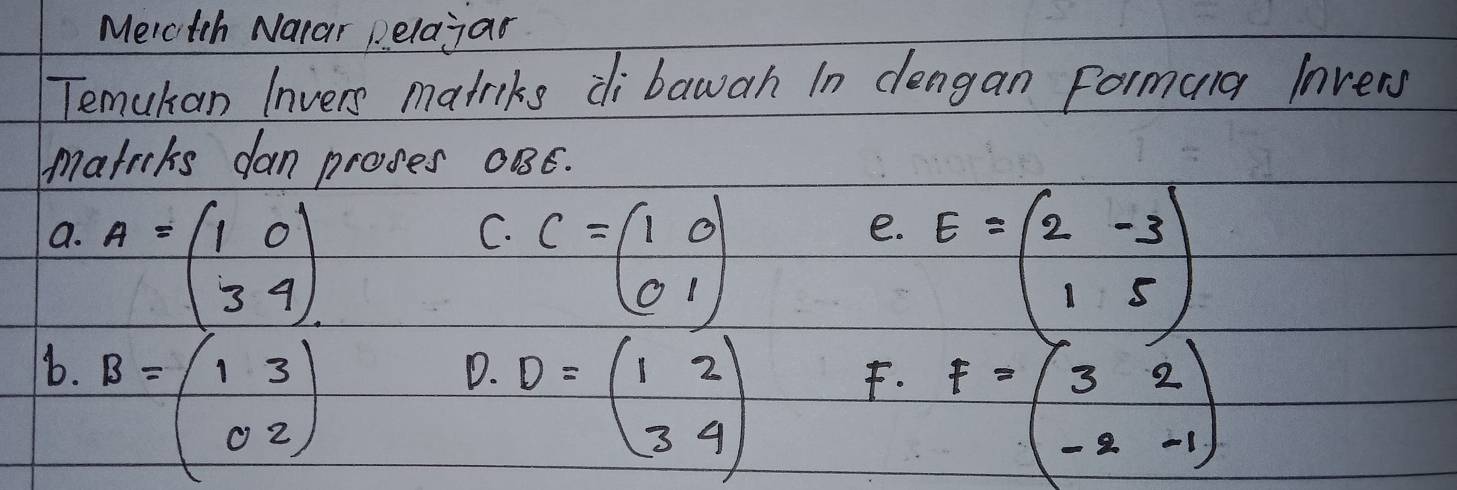 Merctch Narar pelajar 
Temuhan Invers matriks di bawah In dengan Formarg lnvery 
matrcks dan proves 0B6. 
a. A=beginpmatrix 1&0 3&4endpmatrix
C. C=beginpmatrix 1&0 0&1endpmatrix
e. E=beginpmatrix 2&-3 1&5endpmatrix
b. B=beginpmatrix 1&3 0&2endpmatrix
D. D=beginpmatrix 1&2 3&4endpmatrix
F. F=beginpmatrix 3&2 -2&-1endpmatrix