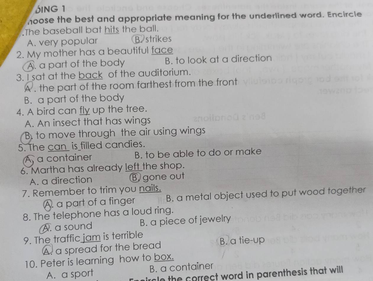 DING 1
noose the best and appropriate meaning for the underlined word. Encircle
.The baseball bat hits the ball.
A. very popular B. strikes
2. My mother has a beautiful face
A. a part of the body B. to look at a direction
3. I sat at the back of the auditorium.
A . the part of the room farthest from the front
B. a part of the body
4. A bird can fly up the tree.
A. An insect that has wings
B. to move through the air using wings
5. The can_ is filled candies.
À a container B. to be able to do or make
6. Martha has already left the shop.
A. a direction B. gone out
7. Remember to trim you nails.
A. a part of a finger B. a metal object used to put wood together
8. The telephone has a loud ring.
A. a sound B. a piece of jewelry
9. The traffic jam is terrible
A. a spread for the bread
B. a tie-up
10. Peter is learning how to box.
A. a sport B. a container
ircle the correct word in parenthesis that will