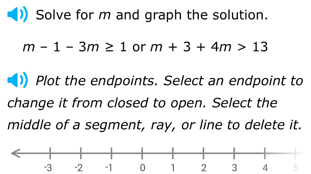 Solve for m and graph the solution.
m-1-3m≥ 1 or m+3+4m>13
Plot the endpoints. Select an endpoint to 
change it from closed to open. Select the 
middle of a segment, ray, or line to delete it.
-3 1