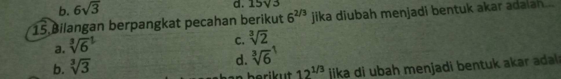 b. 6sqrt(3)
d. 15sqrt(3)
15 Bilangan berpangkat pecahan berikut 6^(2/3) jika diubah menjadi bentuk akar adalah...
a. sqrt [3]6^(2
C. sqrt [3]2)
b. sqrt[3](3)
d. sqrt [3]6^(1
berikut 12^1/3) jika di ubah menjadi bentuk akar adal