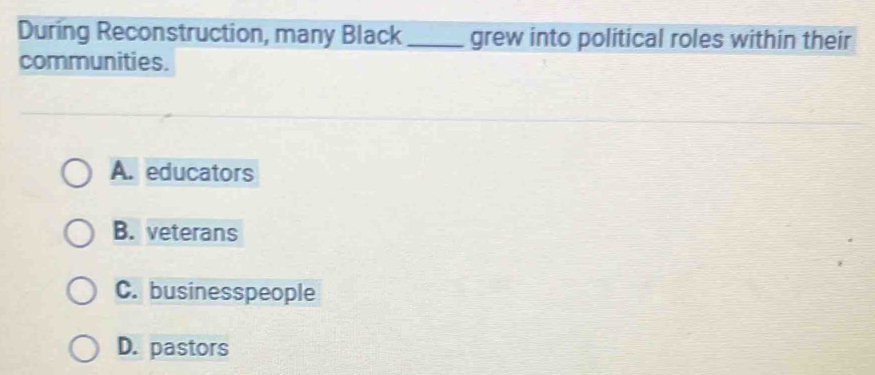 During Reconstruction, many Black_ grew into political roles within their
communities.
A. educators
B. veterans
C. businesspeople
D. pastors