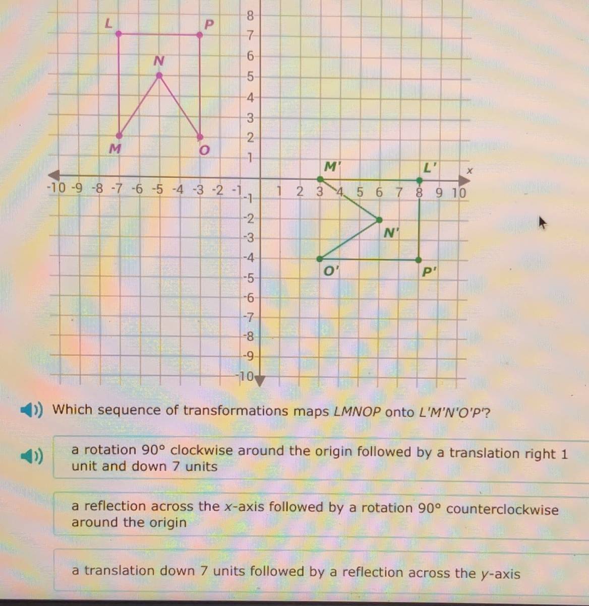 8
a rotation 90° clockwise around the origin followed by a translation right 1
unit and down 7 units
a reflection across the x-axis followed by a rotation 90° counterclockwise
around the origin
a translation down 7 units followed by a reflection across the y-axis