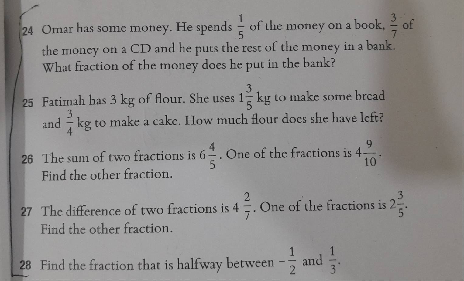 Omar has some money. He spends  1/5  of the money on a book,  3/7  of 
the money on a CD and he puts the rest of the money in a bank. 
What fraction of the money does he put in the bank? 
25 Fatimah has 3 kg of flour. She uses 1 3/5 kg to make some bread 
and  3/4 kg to make a cake. How much flour does she have left? 
26 The sum of two fractions is 6 4/5 . One of the fractions is 4 9/10 . 
Find the other fraction. 
27 The difference of two fractions is 4 2/7 . One of the fractions is 2 3/5 . 
Find the other fraction. 
28 Find the fraction that is halfway between - 1/2  and  1/3 .