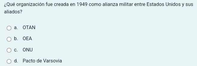 ¿Qué organización fue creada en 1949 como alianza militar entre Estados Unidos y sus
aliados?
a. OTAN
b. OEA
c. ONU
d. Pacto de Varsovia