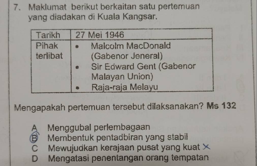 Maklumat berikut berkaitan satu pertemuan
yang diadakan di Kuala Kangsar.
Mengapakah pertemuan tersebut dilaksanakan? Ms 132
A Menggubal perlembagaan
Membentuk pentadbiran yang stabil
C Mewujudkan kerajaan pusat yang kuat ×
D Mengatasi penentangan orang tempatan