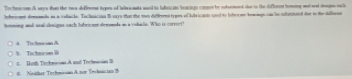 Dechmicson A wys than the two deffement types of Iibricants ased to lubsicats bearings conon be eofuttted shas to the difforen homing anl sead deugns each
Iobricnent demands in a vohicls. Technician 55 says than the nwo differes types al lubricants usd to lobricate beaings cas be subsnl dee to the dillent
houning and usal dosigns each hubricam demonds in a velacl. Who is corsser!
4 Trchean A
》 Tochmes@
= Doth Techmician A and Trotmician I
d. Neither Tochmsan A. nor Teobnician 3