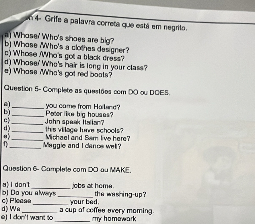 en 4- Grife a palavra correta que está em negrito. 
a) Whose/ Who's shoes are big? 
b) Whose /Who's a clothes designer? 
c) Whose Who's got a black dress? 
d) Whose/ Who's hair is long in your class? 
e) Whose /Who's got red boots? 
Question 5- Complete as questões com DO ou DOES. 
a)_ 
you come from Holland? 
b)_ Peter like big houses? 
c) _John speak Italian? 
d) _this village have schools? 
e) _Michael and Sam live here? 
f) _Maggie and I dance well? 
Question 6- Complete com DO ou MAKE. 
a) I don't _jobs at home. 
b) Do you always _the washing-up? 
c) Please _your bed. 
d) We _a cup of coffee every morning. 
e) I don't want to _my homework