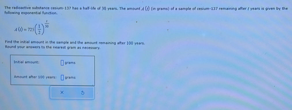 The radioactive substance cesium- 137 has a half-life of 30 years. The amount A(t) (in grams) of a sample of cesium- 137 remaining after t years is given by the 
following exponential function.
A(t)=725( 1/2 )^ t/30 
Find the initial amount in the sample and the amount remaining after 100 years. 
Round your answers to the nearest gram as necessary. 
Initial amount: grams
Amount after 100 years : grams
× ~