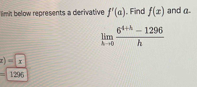 limit below represents a derivative f'(a). Find f(x) and a.
limlimits _hto 0 (6^(4+h)-1296)/h 
x)=x
=1296